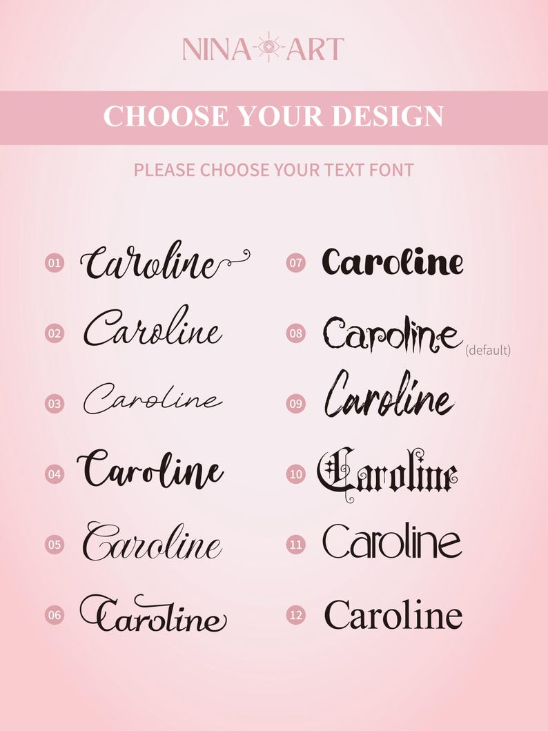 Peut inclure: Un tableau rose clair pr&eacute;sentant douze options de polices distinctes pour le nom Caroline, num&eacute;rot&eacute;es de 01 &agrave; 12. L'en-t&ecirc;te indique NINA ART, CHOOSE YOUR DESIGN et PLEASE CHOOSE YOUR TEXT FONT. Chaque entr&eacute;e num&eacute;rot&eacute;e affiche le nom dans une police unique.