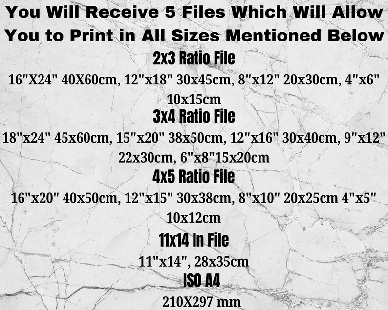 May include: A white background with black text listing different file sizes for printing. The text includes measurements in inches and centimeters. The text reads: "You Will Receive 5 Files Which Will Allow You to Print in All Sizes Mentioned Below 2x3 Ratio File 16"X24" 40X60cm, 12"x18" 30x45cm, 8"x12" 20x30cm, 4"x6" 10x15cm 3x4 Ratio File 18"x24" 45x60cm, 15"x20" 38x50cm, 12"x16" 30x40cm, 9"x12" 22x30cm, 6"x8"15x20cm 4x5 Ratio File 16"x20" 40x50cm, 12"x15" 30x38cm, 8"x10" 20x25cm 4"x5" 10x12cm 11x14 In File 11"x14", 28x35cm ISO A4 210X297 mm"