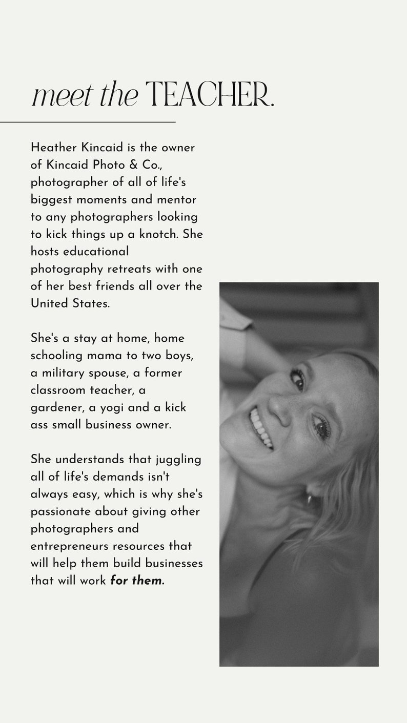 May include: Black and white portrait of a woman smiling. The text "meet the TEACHER." is above the image. The text below the image reads: "Heather Kincaid is the owner of Kincaid Photo & Co., photographer of all of life's biggest moments and mentor to any photographers looking to kick things up a knotch. She hosts educational photography retreats with one of her best friends all over the United States. She's a stay at home, home schooling mama to two boys, a military spouse, a former classroom teacher, a gardener, a yogi and a kick ass small business owner. She understands that juggling all of life's demands isn't always easy, which is why she's passionate about giving other photographers and entrepreneurs resources that will help them build businesses that will work for them."