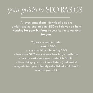 May include: A seven-page digital download guide to understanding and utilizing SEO to help your business work for you. Topics covered include: what is SEO, why should you be using SEO, how does SEO work across four large platforms, how to make sure your content is SEO'd, and three things you can immediately integrate into your workflow to increase your SEO.