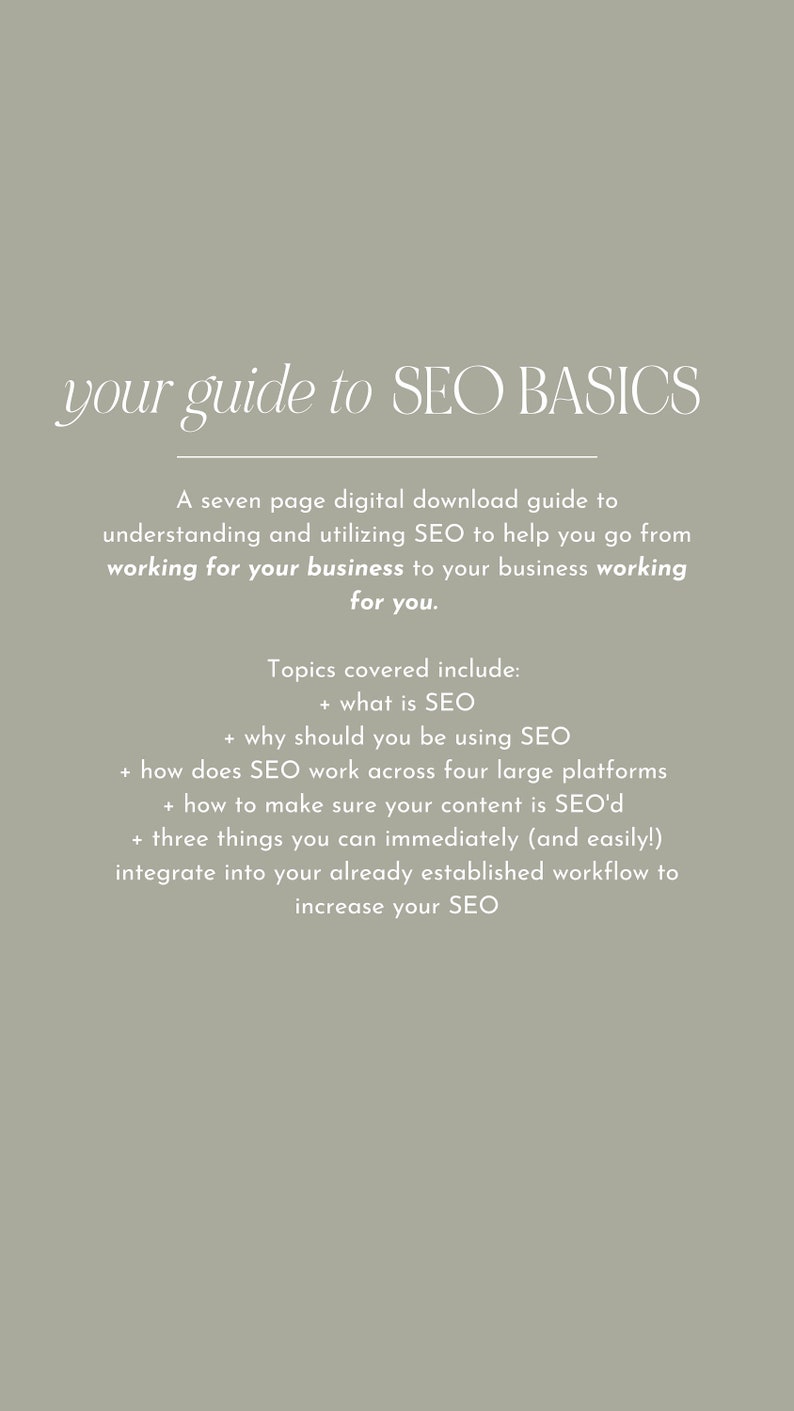 May include: A seven-page digital download guide to understanding and utilizing SEO to help your business work for you. Topics covered include: what is SEO, why should you be using SEO, how does SEO work across four large platforms, how to make sure your content is SEO'd, and three things you can immediately integrate into your workflow to increase your SEO.