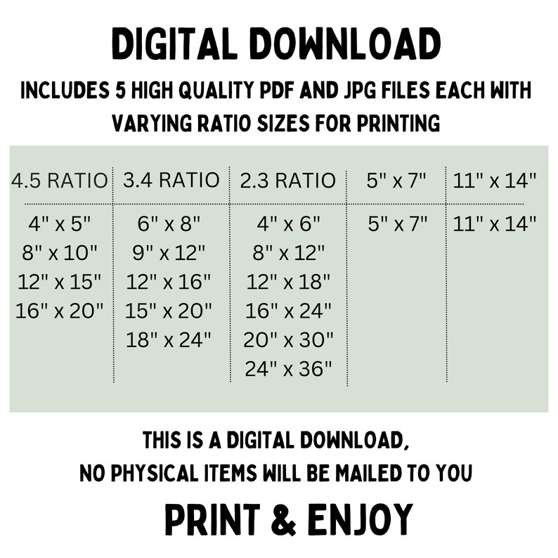 May include: A digital download graphic with a green background and white text. The graphic lists different aspect ratios for printing, including 4.5, 3.4, 2.3, 5" x 7", and 11" x 14". The text "DIGITAL DOWNLOAD" is at the top of the graphic. The text "INCLUDES 5 HIGH QUALITY PDF AND JPG FILES EACH WITH VARYING RATIO SIZES FOR PRINTING" is below the title. The text "THIS IS A DIGITAL DOWNLOAD, NO PHYSICAL ITEMS WILL BE MAILED TO YOU" is in the middle of the graphic. The text "PRINT & ENJOY" is at the bottom of the graphic.