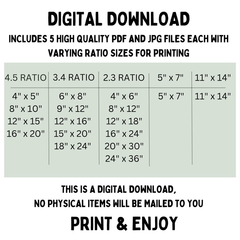 May include: A digital download graphic with a green background and white text. The text reads "DIGITAL DOWNLOAD" and "INCLUDES 5 HIGH QUALITY PDF AND JPG FILES EACH WITH VARYING RATIO SIZES FOR PRINTING". The graphic also includes a table with different aspect ratios and corresponding print sizes in inches. The text at the bottom reads "THIS IS A DIGITAL DOWNLOAD, NO PHYSICAL ITEMS WILL BE MAILED TO YOU PRINT & ENJOY".