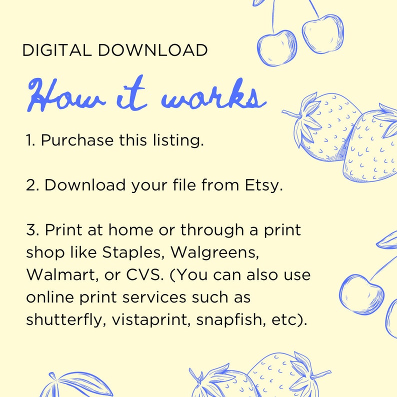 May include: A yellow background with blue text explaining how to purchase and download a digital printable. The text reads "DIGITAL DOWNLOAD How it works 1. Purchase this listing. 2. Download your file from Etsy. 3. Print at home or through a print shop like Staples, Walgreens, Walmart, or CVS. (You can also use online print services such as shutterfly, vistaprint, snapfish, etc)." There are blue drawings of cherries and strawberries on the right side of the image.