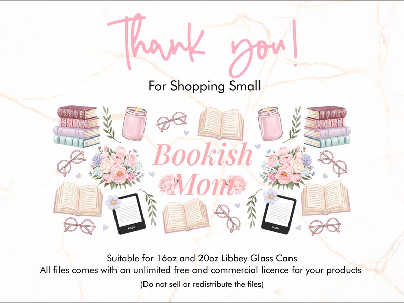 May include: A digital illustration of a bookish theme with books, glasses, candles, flowers, and the text "Bookish Mom". The text "Thank you! For Shopping Small" is at the top of the image. The text "Suitable for 16oz and 20oz Libbey Glass Cans" is at the bottom of the image. The text "All files comes with an unlimited free and commercial licence for your products (Do not sell or redistribute the files)" is also at the bottom of the image.