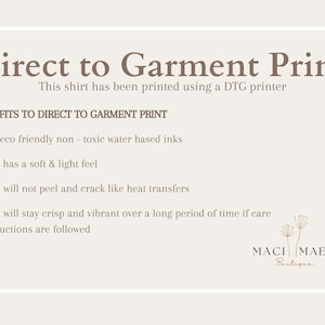 May include: A white text graphic on a beige background explains the benefits of direct to garment printing. The text reads "Direct to Garment Print" and "This shirt has been printed using a DTG printer".  The text continues with "BENEFITS TO DIRECT TO GARMENT PRINT" and lists the benefits: "Uses eco friendly non-toxic water based inks", "Print has a soft & light feel", "Print will not peel and crack like heat transfers", and "Print will stay crisp and vibrant over a long period of time if care instructions are followed". The graphic is signed "MACI MAE'S Boutique".