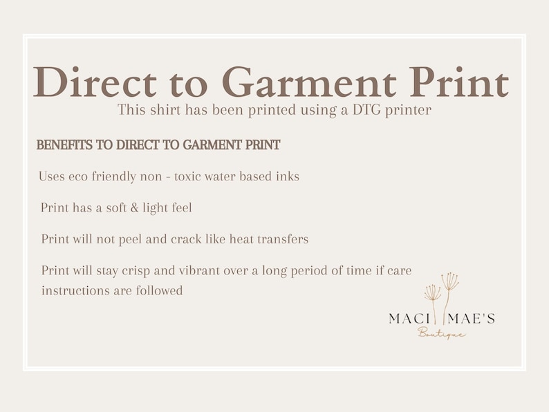 May include: A white text graphic on a beige background explains the benefits of direct to garment printing. The text reads "Direct to Garment Print" and "This shirt has been printed using a DTG printer".  The text continues with "BENEFITS TO DIRECT TO GARMENT PRINT" and lists the benefits: "Uses eco friendly non-toxic water based inks", "Print has a soft & light feel", "Print will not peel and crack like heat transfers", and "Print will stay crisp and vibrant over a long period of time if care instructions are followed". The graphic is signed "MACI MAE'S Boutique".