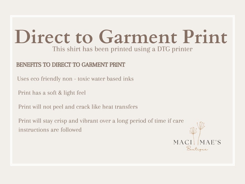 May include: A white text graphic on a beige background explains the benefits of direct to garment printing. The text reads "Direct to Garment Print" and "This shirt has been printed using a DTG printer".  The text continues with "BENEFITS TO DIRECT TO GARMENT PRINT" and lists the benefits: "Uses eco friendly non-toxic water based inks", "Print has a soft & light feel", "Print will not peel and crack like heat transfers", and "Print will stay crisp and vibrant over a long period of time if care instructions are followed". The graphic is signed "MACI MAE'S Boutique".
