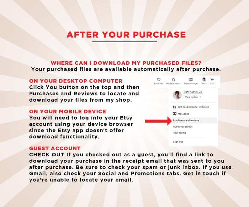 May include: A red and white striped background with the text "AFTER YOUR PURCHASE" in bold red letters. The text "WHERE CAN I DOWNLOAD MY PURCHASED FILES?" is in black letters. The text "Your purchased files are available automatically after purchase." is in black letters. The text "ON YOUR DESKTOP COMPUTER" is in black letters. The text "Click You button on the top and then Purchases and Reviews to locate and download your files from my shop." is in black letters. The text "ON YOUR MOBILE DEVICE" is in black letters. The text "You will need to log into your Etsy account using your device browser since the Etsy app doesn't offer download functionality." is in black letters. The text "GUEST ACCOUNT" is in black letters. The text "CHECK OUT If you checked out as a guest, you'll find a link to download your purchase in the receipt email that was sent to you after purchase. Be sure to check your spam or junk inbox. If you use Gmail, also check your Social and Promotions tabs. Get in touch if you're unable to locate your email." is in black letters. A screenshot of an Etsy account page with the text "Purchases and reviews" highlighted in red.