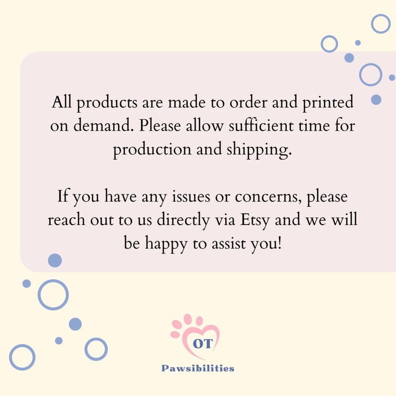 May include: A pink and white paw print with the letters "OT" inside. The text "Pawsibilities" is below the paw print. The text "All products are made to order and printed on demand. Please allow sufficient time for production and shipping. If you have any issues or concerns, please reach out to us directly via Etsy and we will be happy to assist you!" is in a white box with a light pink background.
