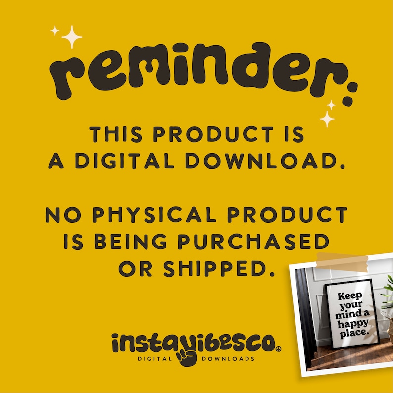 May include: A yellow background with black text that reads "reminder: THIS PRODUCT IS A DIGITAL DOWNLOAD. NO PHYSICAL PRODUCT IS BEING PURCHASED OR SHIPPED."  Below the text is a photo of a framed print with the text "Keep your mind a happy place." The photo is surrounded by a brown tape border. The text "instavibesco. DIGITAL DOWNLOADS" is at the bottom of the image.