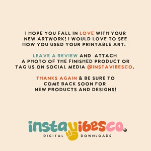 May include: Text graphic with the words "I hope you fall in love with your new artwork! I would love to see how you used your printable art. Leave a review and attach a photo of the finished product or tag us on social media @instavibesco. Thanks again & be sure to come back soon for new products and designs!"  The text is in a peach color on a light beige background. Below the text is a logo with the words "instavibesco." in a colorful font. The logo is in a peach color with a yellow peace sign. Below the logo is the text "DIGITAL DOWNLOADS" in a black font.