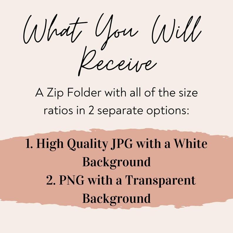 May include: Text graphic with the words "What You Will Receive" in a handwritten font. Below the text is a description of a digital product: "A Zip Folder with all of the size ratios in 2 separate options: 1. High Quality JPG with a White Background 2. PNG with a Transparent Background"