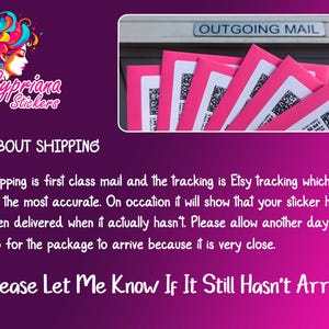 May include: Pink and white text on a pink background that reads "Cypriana Stickers" and "About Shipping". The text explains that shipping is first class mail and the tracking is Etsy tracking, which is not the most accurate. It also states that customers should allow an extra day or two for the package to arrive because it is very close. The text ends with "Please Let Me Know If It Still Hasn't Arrived."