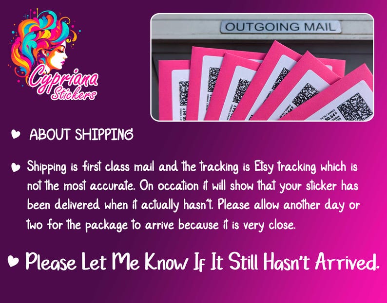 May include: Pink and white text on a pink background that reads "Cypriana Stickers" and "About Shipping". The text explains that shipping is first class mail and the tracking is Etsy tracking, which is not the most accurate. It also states that customers should allow an extra day or two for the package to arrive because it is very close. The text ends with "Please Let Me Know If It Still Hasn't Arrived."