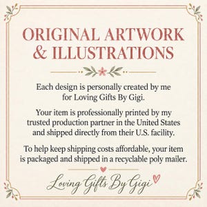 May include: A rectangular informational sign with a cream background and a thin brown border. The text reads: ORIGINAL ARTWORK & ILLUSTRATIONS. Each design is personally created by me for Loving Gifts By Gigi. Your item is professionally printed by my trusted production partner in the United States and shipped directly from their U.S. facility. To help keep shipping costs affordable, your item is packaged and shipped in a recyclable poly mailer. Loving Gifts By Gigi.