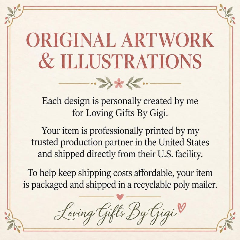 May include: A rectangular informational sign with a cream background and a thin brown border. The text reads: ORIGINAL ARTWORK & ILLUSTRATIONS. Each design is personally created by me for Loving Gifts By Gigi. Your item is professionally printed by my trusted production partner in the United States and shipped directly from their U.S. facility. To help keep shipping costs affordable, your item is packaged and shipped in a recyclable poly mailer. Loving Gifts By Gigi.