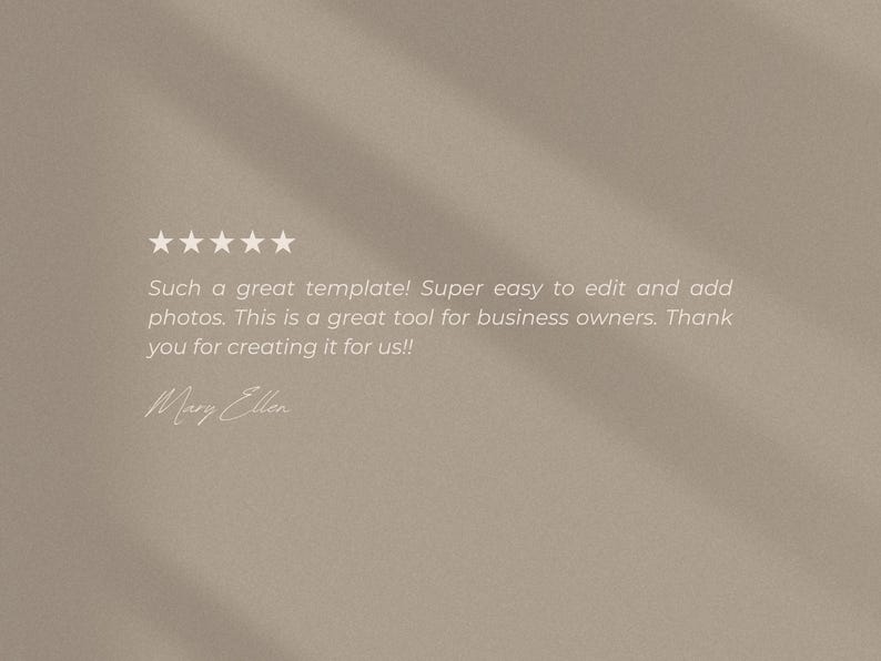 May include: A beige digital graphic featuring five white stars and the text: Such a great template! Super easy to edit and add photos. This is a great tool for business owners. Thank you for creating it for us!! Signed by Mary Ellen.