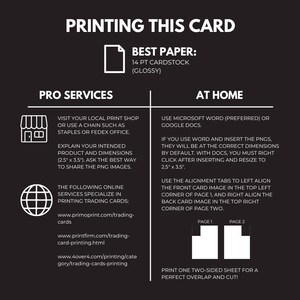 May include: A black and white infographic with instructions on how to print trading cards at home or using a professional printing service. The infographic includes text, icons, and diagrams. The text includes the words "Printing This Card", "Pro Services", "At Home", "Best Paper", "14 pt Cardstock (Glossy)", "Visit your local print shop or use a chain such as Staples or FedEx Office.", "Explain your intended product and dimensions (2.5" x 3.5"). Ask the best way to share the PNG images.", "The following online services specialize in printing trading cards:", "www.primoprint.com/trading-cards", "www.printfirm.com/trading-card-printing.html", "www.4over4.com/printing/category/trading-cards-printing", "Use Microsoft Word (preferred) or Google Docs.", "If you use Word and insert the PNGs, they will be at the correct dimensions by default. With Docs, you must right click after inserting and resize to 2.5" x 3.5".", "Use the alignment tabs to left align the front card image in the top left corner of page 1, and right align the back card image in the top right corner of page two.", "Print one two-sided sheet for a perfect overlap and cut!"