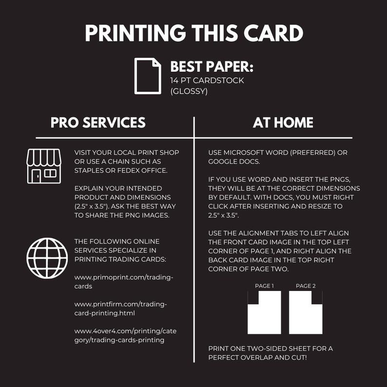 May include: A black and white infographic with instructions on how to print trading cards at home or using a professional printing service. The infographic includes text, icons, and diagrams. The text includes the words "Printing This Card", "Pro Services", "At Home", "Best Paper", "14 pt Cardstock (Glossy)", "Visit your local print shop or use a chain such as Staples or FedEx Office.", "Explain your intended product and dimensions (2.5" x 3.5"). Ask the best way to share the PNG images.", "The following online services specialize in printing trading cards:", "www.primoprint.com/trading-cards", "www.printfirm.com/trading-card-printing.html", "www.4over4.com/printing/category/trading-cards-printing", "Use Microsoft Word (preferred) or Google Docs.", "If you use Word and insert the PNGs, they will be at the correct dimensions by default. With Docs, you must right click after inserting and resize to 2.5" x 3.5".", "Use the alignment tabs to left align the front card image in the top left corner of page 1, and right align the back card image in the top right corner of page two.", "Print one two-sided sheet for a perfect overlap and cut!"