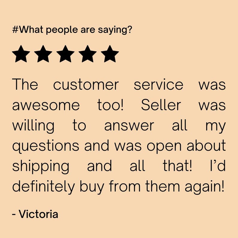 May include: Five star review with the text "The customer service was awesome too! Seller was willing to answer all my questions and was open about shipping and all that! I'd definitely buy from them again! - Victoria"