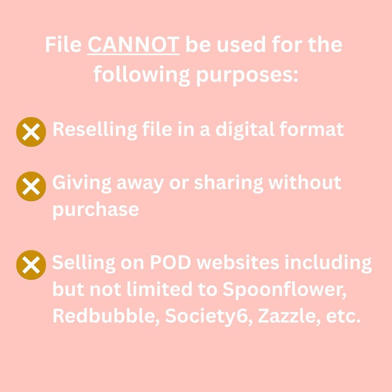 May include: A pink background with white text that reads "File CANNOT be used for the following purposes:" followed by three bullet points with a red X and white text. The bullet points read: "Reselling file in a digital format", "Giving away or sharing without purchase", and "Selling on POD websites including but not limited to Spoonflower, Redbubble, Society6, Zazzle, etc."