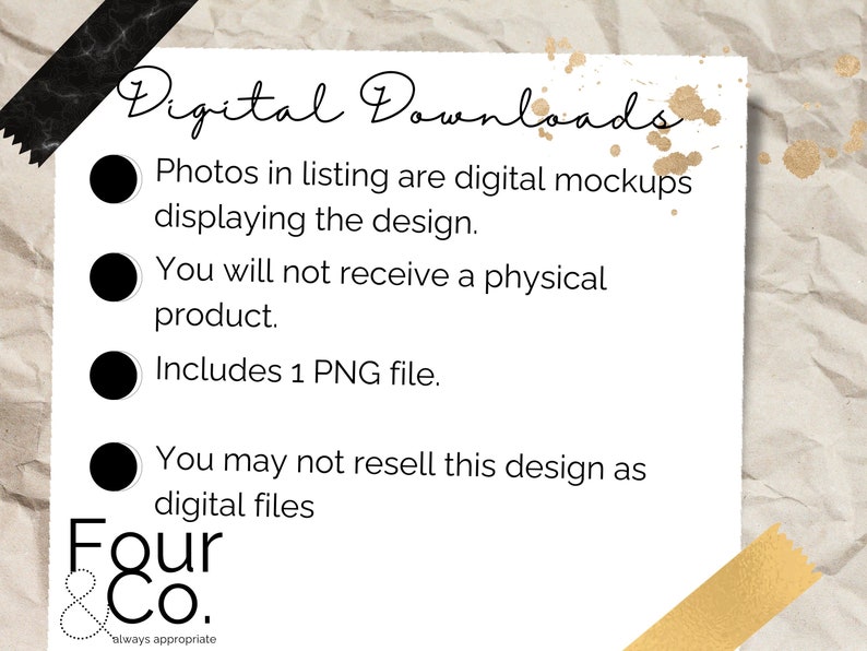 May include: A white card with black text outlining the details of a digital download. The text reads "Digital Downloads", "Photos in listing are digital mockups displaying the design.", "You will not receive a physical product.", "Includes 1 PNG file.", "You may not resell this design as digital files", "Four & Co. always appropriate".