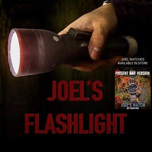 May include: A black flashlight with a bright white light shining from the end. The text "JOEL'S FLASHLIGHT" is in red letters on a black background. The text "JOEL WATCHES AVAILABLE IN STORE" is in white letters on a black background. The text "PRESENT DAY VERSION" is in white letters on a black background. The text "JOEL'S WATCH GET YOURS NOW" is in white letters on a black background.