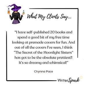 May include: A testimonial from a client about a book cover design service. The quote reads, "I have self-published 20 books and spend a good bit of my free time looking at premade covers for fun. And out of all the covers I've seen, I think "The Secret of the Moonlight Sisters" has got to be the absolute prettiest!! It's so dreamy and whimsical!" - Chynna Pace. The quote is displayed on a white background with a black border and a cartoon witch illustration in the top left corner.
