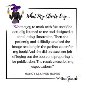 May include: A cartoon illustration of a witch with a purple hat and dress holding two bottles of potion. The text "What My Clients Say..." is above the quote, "What a joy to work with Melissa! She actually listened to me and designed a captivating illustration. Then she patiently and skillfully tweaked the image resulting in the perfect cover for my book! And she did an excellent job of laying out the book and preparing it for publication. The result exceeded my expectations." The text "NANCY LEARNED HAINES" is below the quote and the text "Writer Spark" is below that.