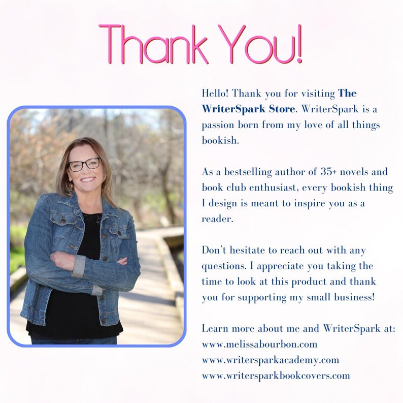 Op de afbeelding: Een vrouw met een bril en een spijkerjack glimlacht naar de camera. De tekst "Thank You!" staat bovenaan de afbeelding. De tekst "Hello! Thank you for visiting The WriterSpark Store. WriterSpark is a passion born from my love of all things bookish." staat onder de afbeelding van de vrouw. De tekst "As a bestselling author of 35+ novels and book club enthusiast, every bookish thing I design is meant to inspire you as a reader." staat onder de eerste tekstblok. De tekst "Don't hesitate to reach out with any questions. I appreciate you taking the time to look at this product and thank you for supporting my small business!" staat onder de tweede tekstblok. De tekst "Learn more about me and WriterSpark at: www.melissabourbon.com www.writersparkacademy.com www.writersparkbookcovers.com" staat onder de derde tekstblok.