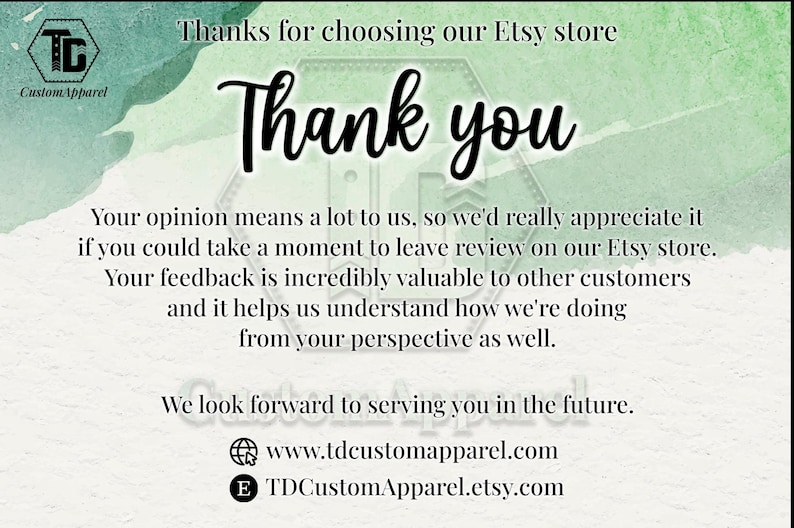 May include: A thank you message with a green watercolor background. The text reads "Thanks for choosing our Etsy store. Thank you. Your opinion means a lot to us, so we'd really appreciate it if you could take a moment to leave review on our Etsy store. Your feedback is incredibly valuable to other customers and it helps us understand how we're doing from your perspective as well. We look forward to serving you in the future. www.tdcustomapparel.com TDCustomApparel.etsy.com"
