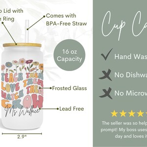 May include: A white 16 ounce frosted glass tumbler with a bamboo lid and silicone ring. The tumbler has a colorful graphic with the text "Teach them love them watch them grow" and "Ms. Wallace". It comes with a BPA-free straw. Hand wash only, not dishwasher or microwave safe.