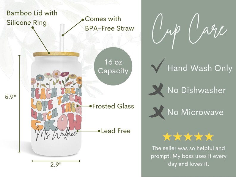 May include: A white 16 ounce frosted glass tumbler with a bamboo lid and silicone ring. The tumbler has a colorful graphic with the text "Teach them love them watch them grow" and "Ms. Wallace". It comes with a BPA-free straw. Hand wash only, not dishwasher or microwave safe.