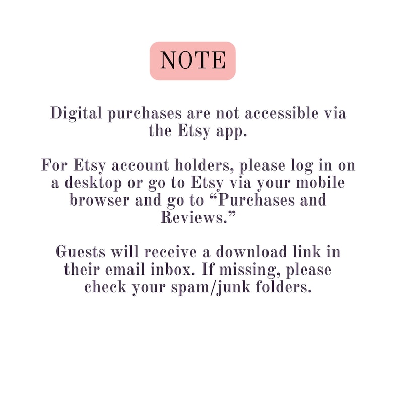 May include: NOTE: Digital purchases are not accessible via the Etsy app. For Etsy account holders, please log in on a desktop or go to Etsy via your mobile browser and go to "Purchases and Reviews." Guests will receive a download link in their email inbox. If missing, please check your spam/junk folders.