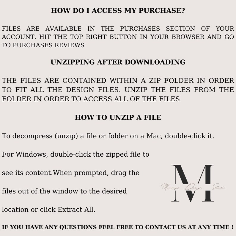 May include: Text-based instructions on how to access and unzip a digital purchase. The text reads "How do I access my purchase?" "Files are available in the purchases section of your account. Hit the top right button in your browser and go to purchases reviews." "Unzipping after downloading" "The files are contained within a zip folder in order to fit all the design files. Unzip the files from the folder in order to access all of the files." "How to unzip a file" "To decompress (unzip) a file or folder on a Mac, double-click it." "For Windows, double-click the zipped file to see its content. When prompted, drag the files out of the window to the desired location or click Extract All." "If you have any questions feel free to contact us at any time!" A black and white logo with the text "Mommy Design Studio" is in the bottom right corner.
