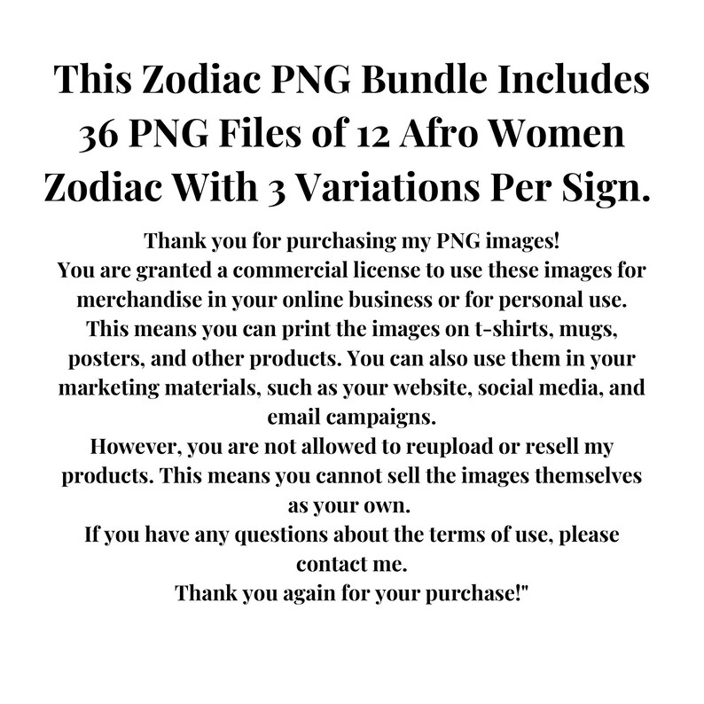 Pode incluir: Texto em um fundo branco que diz "This Zodiac PNG Bundle Includes 36 PNG Files of 12 Afro Women Zodiac With 3 Variations Per Sign." O texto continua com "Thank you for purchasing my PNG images! You are granted a commercial license to use these images for merchandise in your online business or for personal use. This means you can print the images on t-shirts, mugs, posters, and other products. You can also use them in your marketing materials, such as your website, social media, and email campaigns. However, you are not allowed to reupload or resell my products. This means you cannot sell the images themselves as your own. If you have any questions about the terms of use, please contact me. Thank you again for your purchase!"