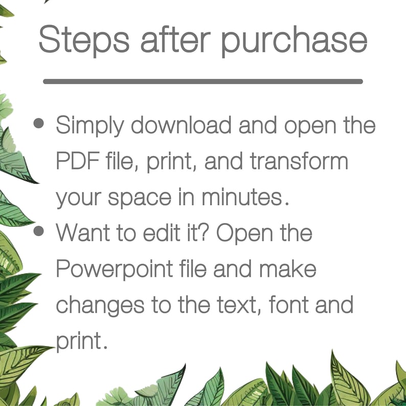 May include: Steps to follow after purchasing a printable design. Download and open the PDF file, print, and transform your space. Want to edit it? Open the Powerpoint file and make changes to the text, font, and print.