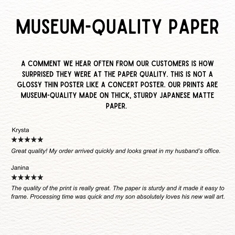 Museum-Quality Paper

A comment we hear often from our customers is how surprised they were at the paper quality. This is not a glossy thin poster like a concert poster. Our prints are museum-quality made on thick, sturdy Japanese matte paper.