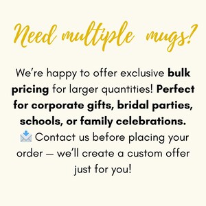 May include: A graphic with the gold text Need multiple mugs? followed by black text stating: We're happy to offer exclusive bulk pricing for larger quantities! Perfect for corporate gifts, bridal parties, schools, or family celebrations. Contact us before placing your order &mdash; we'll create a custom offer just for you!