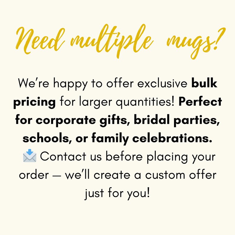 May include: A graphic with the gold text Need multiple mugs? followed by black text stating: We're happy to offer exclusive bulk pricing for larger quantities! Perfect for corporate gifts, bridal parties, schools, or family celebrations. Contact us before placing your order &mdash; we'll create a custom offer just for you!
