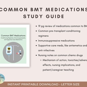May include: A study guide for common BMT medications. The guide includes 19 pages of information on conditioning regimens, immunosuppressants, supportive care medications, and nursing notes on common chemo drugs. The guide also includes information on the mechanism of action, toxicities, adverse effects, nursing implications, and patient/caregiver teaching.