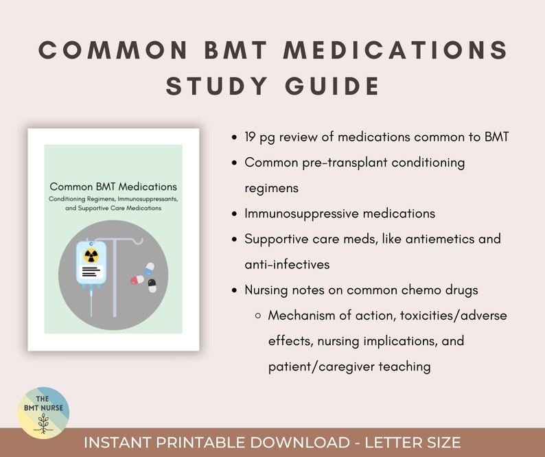 May include: A study guide for common BMT medications. The guide includes 19 pages of information on conditioning regimens, immunosuppressants, supportive care medications, and nursing notes on common chemo drugs. The guide also includes information on the mechanism of action, toxicities, adverse effects, nursing implications, and patient/caregiver teaching.