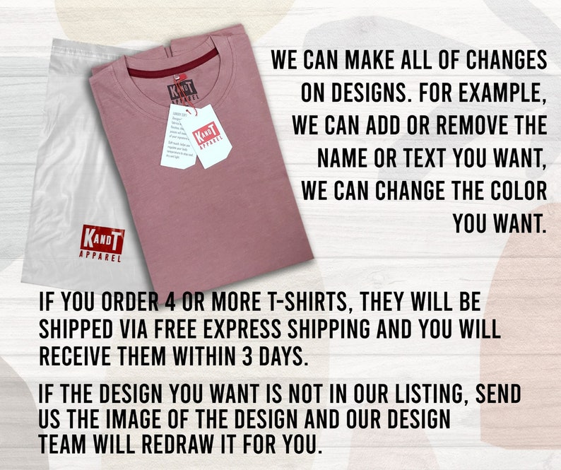 May include: A pink t-shirt with the text "KANDT APPAREL" printed on the front. The t-shirt is folded and placed on a white surface. The text "WE CAN MAKE ALL OF CHANGES ON DESIGNS. FOR EXAMPLE, WE CAN ADD OR REMOVE THE NAME OR TEXT YOU WANT, WE CAN CHANGE THE COLOR YOU WANT." is printed on the right side of the image. The text "IF YOU ORDER 4 OR MORE T-SHIRTS, THEY WILL BE SHIPPED VIA FREE EXPRESS SHIPPING AND YOU WILL RECEIVE THEM WITHIN 3 DAYS." is printed below the t-shirt. The text "IF THE DESIGN YOU WANT IS NOT IN OUR LISTING, SEND US THE IMAGE OF THE DESIGN AND OUR DESIGN TEAM WILL REDRAW IT FOR YOU." is printed below the previous text.