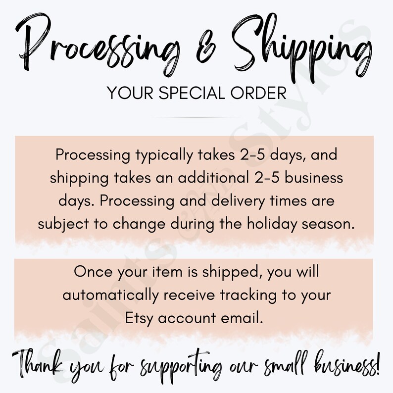 May include: Text graphic with the words "Processing & Shipping" in black cursive font. Below the text is the phrase "Your Special Order" in black sans-serif font. The text is on a white background with a peach-colored border. The text below the border reads: "Processing typically takes 2-5 days, and shipping takes an additional 2-5 business days. Processing and delivery times are subject to change during the holiday season." The text below that reads: "Once your item is shipped, you will automatically receive tracking to your Etsy account email." The final text reads: "Thank you for supporting our small business!"