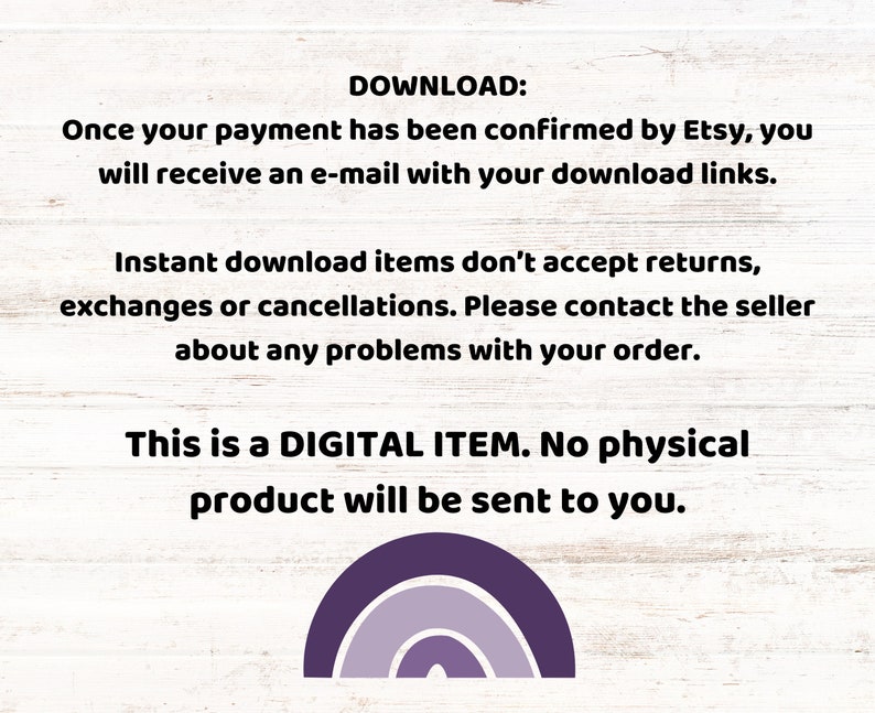 May include: Text on a white wood background that reads "DOWNLOAD: Once your payment has been confirmed by Etsy, you will receive an e-mail with your download links. Instant download items don't accept returns, exchanges or cancellations. Please contact the seller about any problems with your order. This is a DIGITAL ITEM. No physical product will be sent to you."  A purple, blue, and gray rainbow graphic is at the bottom of the image.