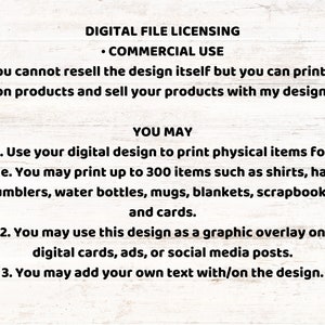 May include: Digital file licensing terms for commercial use. You may print up to 300 physical items for sale, such as shirts, hats, tumblers, water bottles, mugs, blankets, scrapbooks, and cards. You may also use the design as a graphic overlay on digital cards, ads, or social media posts. You may add your own text to the design.