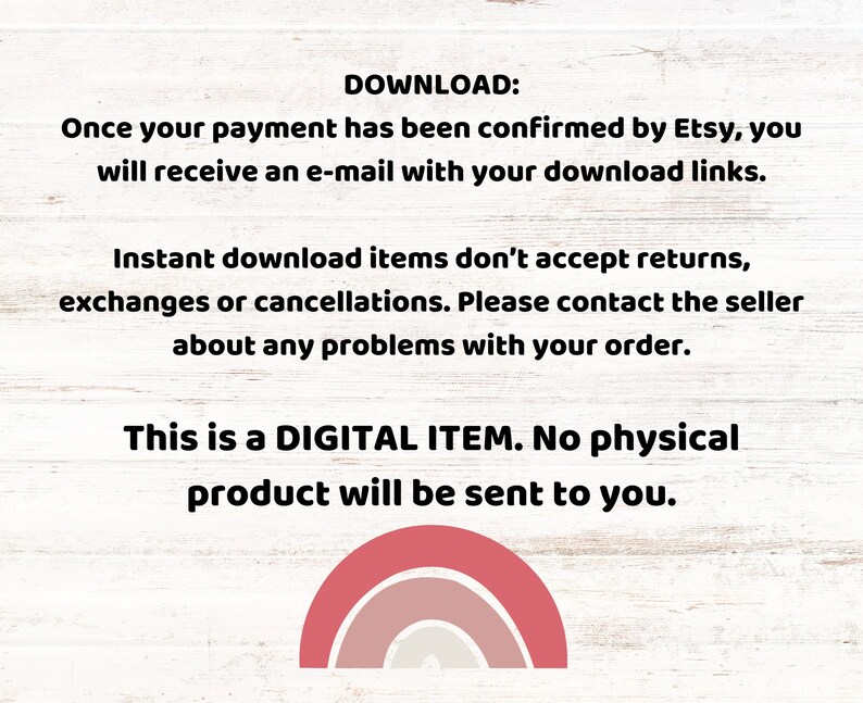 K&ouml;nnte beinhalten: Text auf einem wei&szlig;en Holzmaserungshintergrund, der lautet: "DOWNLOAD: Once your payment has been confirmed by Etsy, you will receive an e-mail with your download links. Instant download items don't accept returns, exchanges or cancellations. Please contact the seller about any problems with your order. This is a DIGITAL ITEM. No physical product will be sent to you."  Eine Regenbogengrafik befindet sich am unteren Rand des Textes.