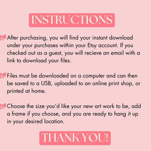 May include: Pink background with white text outlining instructions for downloading digital art prints. The text says "INSTRUCTIONS" in a large font at the top of the image. The text says "After purchasing, you will find your instant download under your purchases within your Etsy account. If you checked out as a guest, you will receive an email with a link to download your files." The text says "Files must be downloaded on a computer and can then be saved to a USB, uploaded to an online print shop, or printed at home." The text says "Choose the size you'd like your new art work to be, add a frame if you choose, and you are ready to hang it up in your desired location." The text says "THANK YOU!" at the bottom of the image.