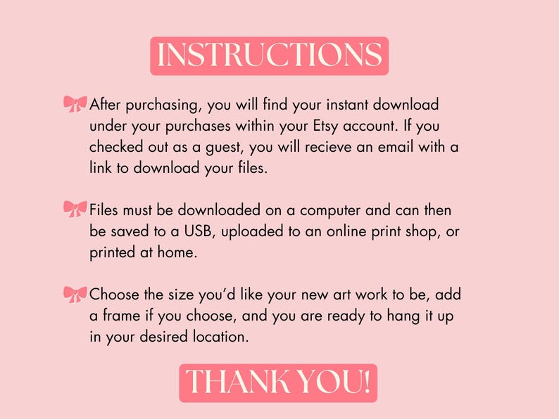 May include: Pink background with white text outlining instructions for downloading digital art prints. The text says "INSTRUCTIONS" in a large font at the top of the image. The text says "After purchasing, you will find your instant download under your purchases within your Etsy account. If you checked out as a guest, you will receive an email with a link to download your files." The text says "Files must be downloaded on a computer and can then be saved to a USB, uploaded to an online print shop, or printed at home." The text says "Choose the size you'd like your new art work to be, add a frame if you choose, and you are ready to hang it up in your desired location." The text says "THANK YOU!" at the bottom of the image.